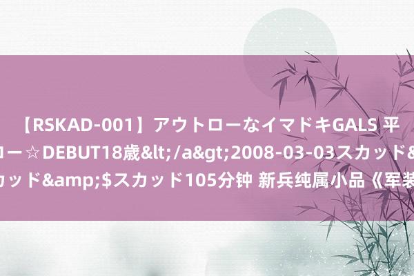 【RSKAD-001】アウトローなイマドキGALS 平成生まれ アウトロー☆DEBUT18歳</a>2008-03-03スカッド&$スカッド105分钟 新兵纯属小品《军装》台词好意思满版