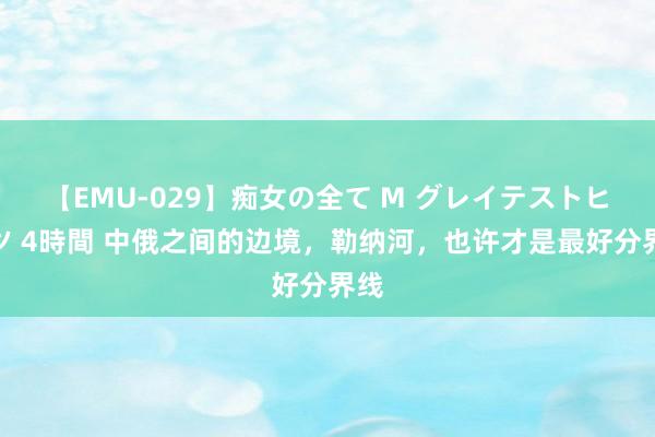 【EMU-029】痴女の全て M グレイテストヒッツ 4時間 中俄之间的边境，勒纳河，也许才是最好分界线