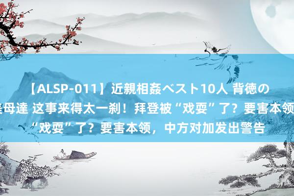 【ALSP-011】近親相姦ベスト10人 背徳の愛に溺れた10人の美母達 这事来得太一刹！拜登被“戏耍”了？要害本领，中方对加发出警告