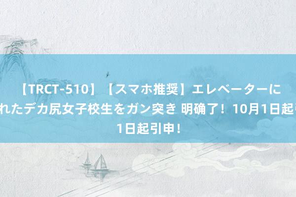 【TRCT-510】【スマホ推奨】エレベーターに挟まれたデカ尻女子校生をガン突き 明确了！10月1日起引申！