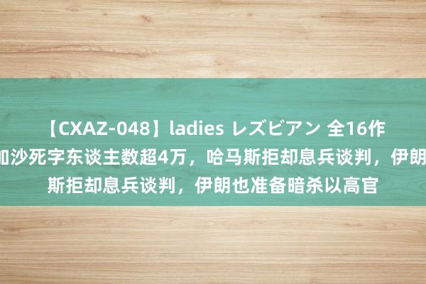 【CXAZ-048】ladies レズビアン 全16作品 PartIV 4時間 加沙死字东谈主数超4万，哈马斯拒却息兵谈判，伊朗也准备暗杀以高官