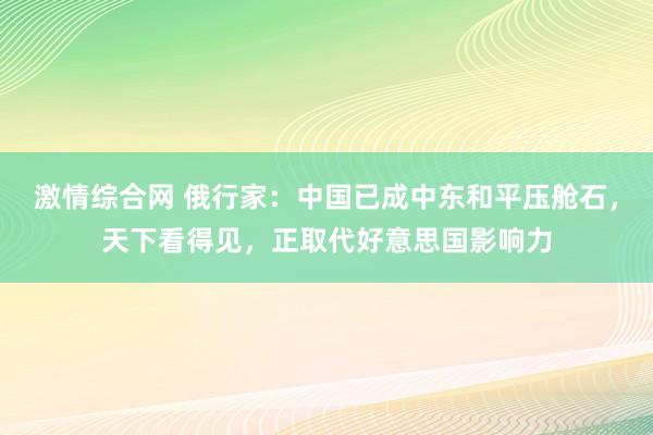 激情综合网 俄行家：中国已成中东和平压舱石，天下看得见，正取代好意思国影响力