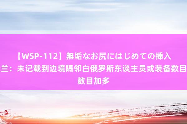 【WSP-112】無垢なお尻にはじめての挿入 乌克兰：未记载到边境隔邻白俄罗斯东谈主员或装备数目加多