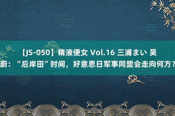 【JS-050】精液便女 Vol.16 三浦まい 吴蔚：“后岸田”时间，好意思日军事同盟会走向何方？