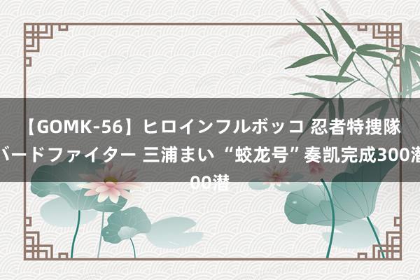 【GOMK-56】ヒロインフルボッコ 忍者特捜隊バードファイター 三浦まい “蛟龙号”奏凯完成300潜