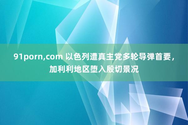 91porn,com 以色列遭真主党多轮导弹首要，加利利地区堕入殷切景况