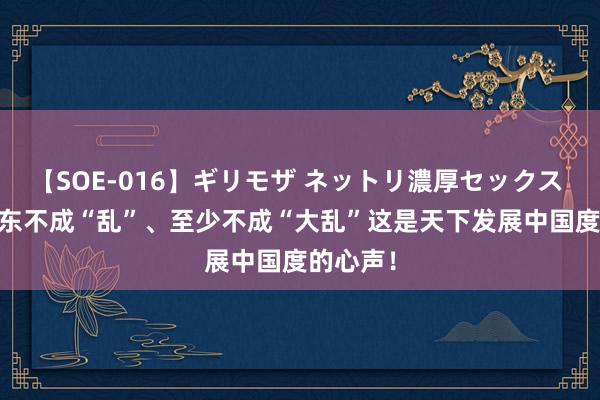 【SOE-016】ギリモザ ネットリ濃厚セックス Ami 中东不成“乱”、至少不成“大乱”这是天下发展中国度的心声！