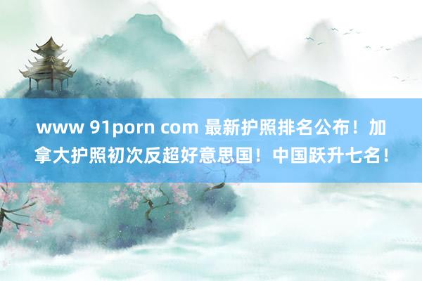 www 91porn com 最新护照排名公布！加拿大护照初次反超好意思国！中国跃升七名！