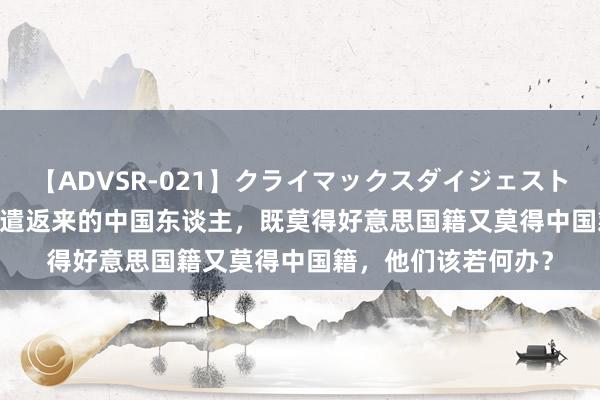 【ADVSR-021】クライマックスダイジェスト 姦鬼 ’10 好意思国遣返来的中国东谈主，既莫得好意思国籍又莫得中国籍，他们该若何办？