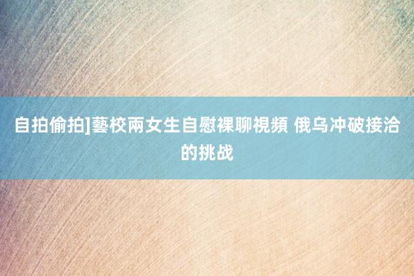 自拍偷拍]藝校兩女生自慰裸聊視頻 俄乌冲破接洽的挑战