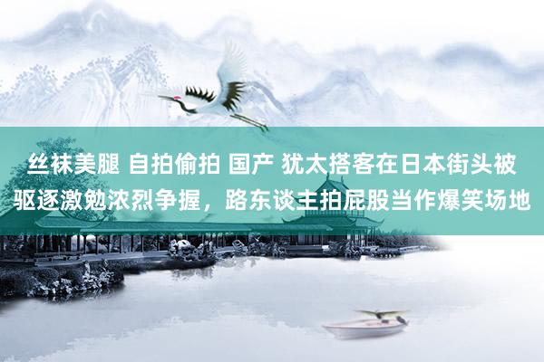 丝袜美腿 自拍偷拍 国产 犹太搭客在日本街头被驱逐激勉浓烈争握，路东谈主拍屁股当作爆笑场地