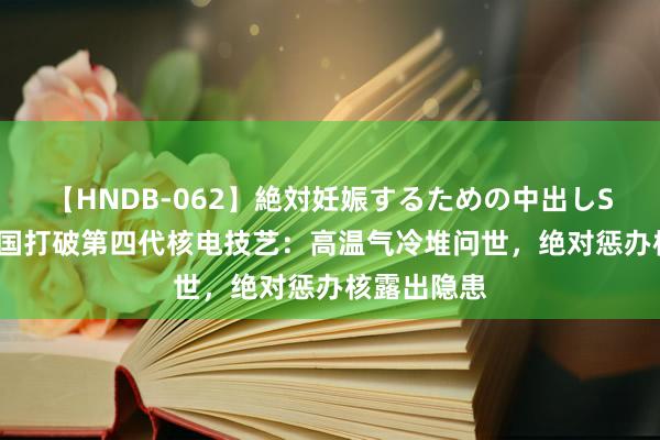 【HNDB-062】絶対妊娠するための中出しSEX！！ 中国打破第四代核电技艺：高温气冷堆问世，绝对惩办核露出隐患