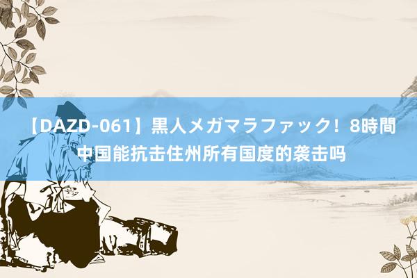 【DAZD-061】黒人メガマラファック！8時間 中国能抗击住州所有国度的袭击吗