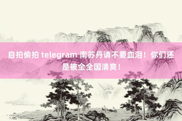 自拍偷拍 telegram 南苏丹请不要血泪！你们还是被全全国清爽！