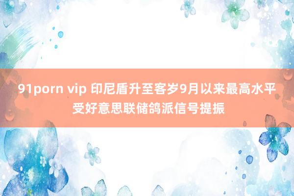 91porn vip 印尼盾升至客岁9月以来最高水平 受好意思联储鸽派信号提振