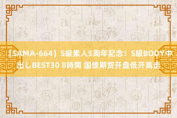 【SAMA-664】S級素人5周年記念！S級BODY中出しBEST30 8時間 国债期货开盘低开高走