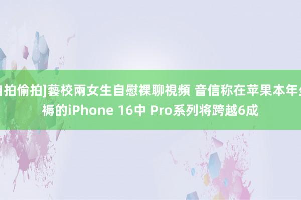 自拍偷拍]藝校兩女生自慰裸聊視頻 音信称在苹果本年坐褥的iPhone 16中 Pro系列将跨越6成