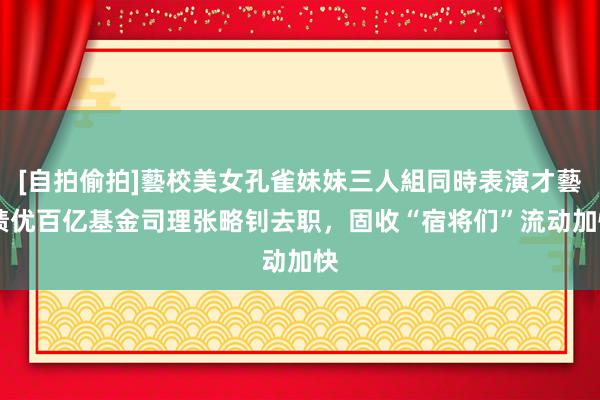 [自拍偷拍]藝校美女孔雀妹妹三人組同時表演才藝 绩优百亿基金司理张略钊去职，固收“宿将们”流动加快