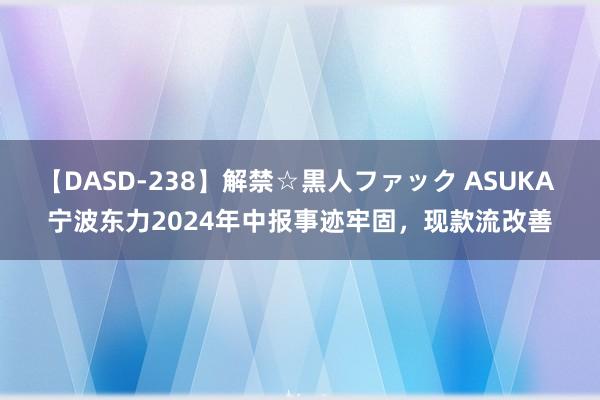 【DASD-238】解禁☆黒人ファック ASUKA 宁波东力2024年中报事迹牢固，现款流改善