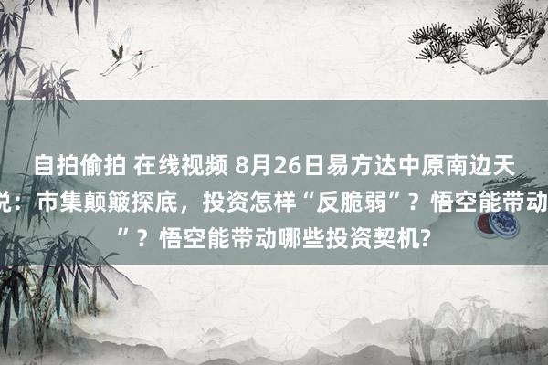 自拍偷拍 在线视频 8月26日易方达中原南边天弘等基金大咖说：市集颠簸探底，投资怎样“反脆弱”？悟空能带动哪些投资契机?