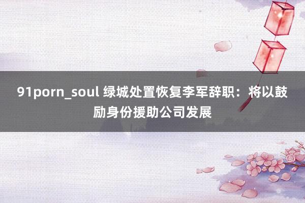 91porn_soul 绿城处置恢复李军辞职：将以鼓励身份援助公司发展