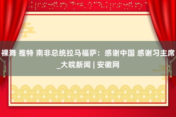 裸舞 推特 南非总统拉马福萨：感谢中国 感谢习主席_大皖新闻 | 安徽网