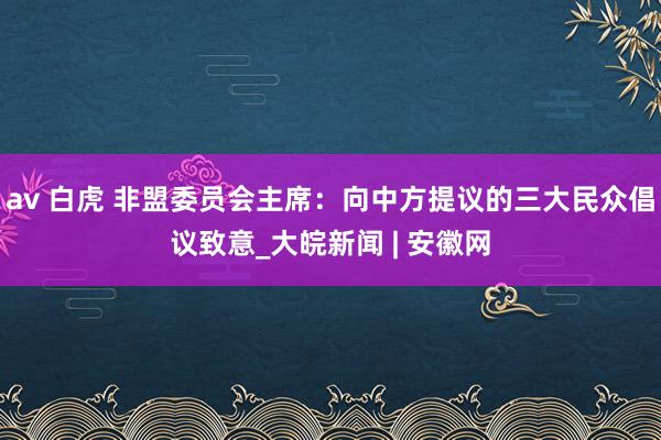 av 白虎 非盟委员会主席：向中方提议的三大民众倡议致意_大皖新闻 | 安徽网