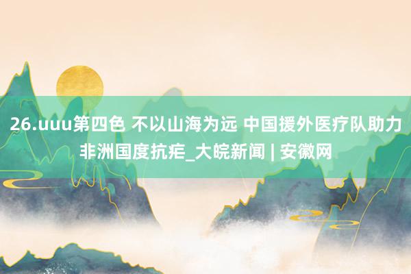 26.uuu第四色 不以山海为远 中国援外医疗队助力非洲国度抗疟_大皖新闻 | 安徽网