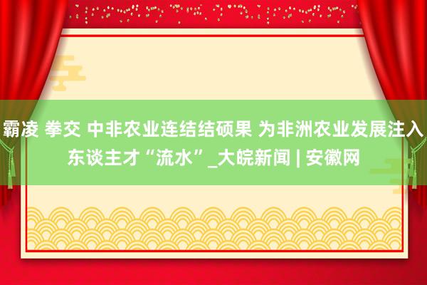 霸凌 拳交 中非农业连结结硕果 为非洲农业发展注入东谈主才“流水”_大皖新闻 | 安徽网