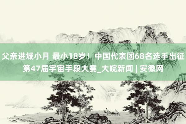 父亲进城小月 最小18岁！中国代表团68名选手出征第47届宇宙手段大赛_大皖新闻 | 安徽网