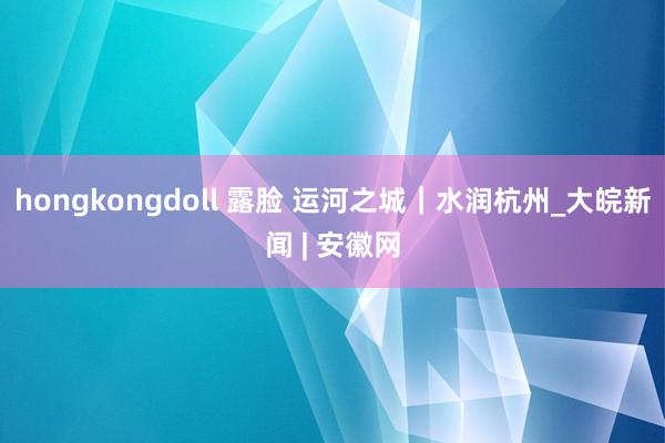 hongkongdoll 露脸 运河之城｜水润杭州_大皖新闻 | 安徽网