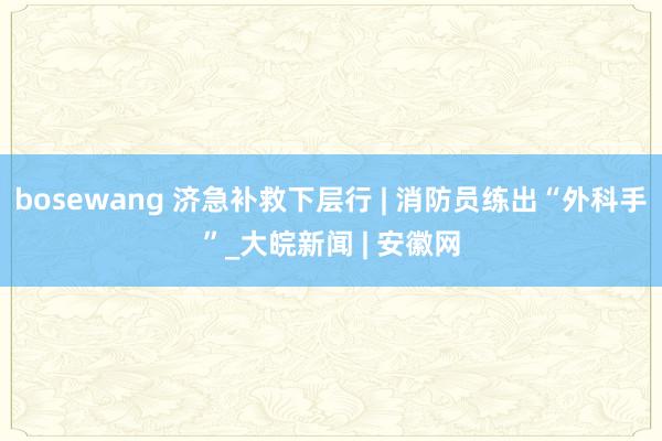 bosewang 济急补救下层行 | 消防员练出“外科手”_大皖新闻 | 安徽网