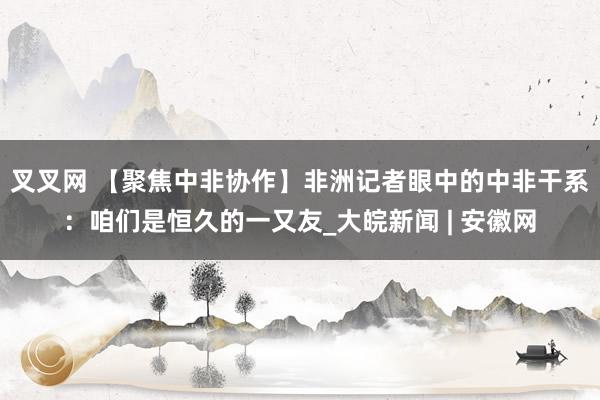 叉叉网 【聚焦中非协作】非洲记者眼中的中非干系：咱们是恒久的一又友_大皖新闻 | 安徽网