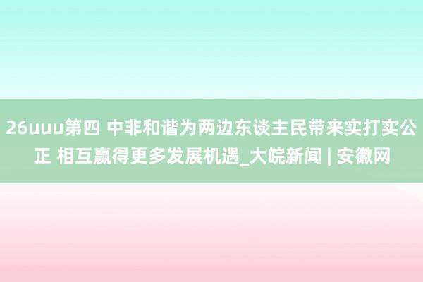 26uuu第四 中非和谐为两边东谈主民带来实打实公正 相互赢得更多发展机遇_大皖新闻 | 安徽网