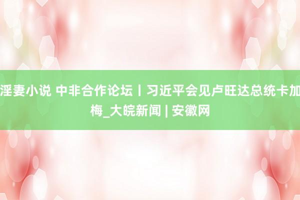 淫妻小说 中非合作论坛丨习近平会见卢旺达总统卡加梅_大皖新闻 | 安徽网