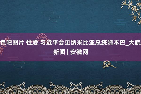 色吧图片 性爱 习近平会见纳米比亚总统姆本巴_大皖新闻 | 安徽网