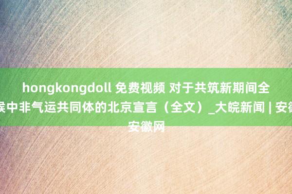 hongkongdoll 免费视频 对于共筑新期间全天候中非气运共同体的北京宣言（全文）_大皖新闻 | 安徽网