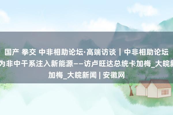 国产 拳交 中非相助论坛·高端访谈｜中非相助论坛北京峰会将为非中干系注入新能源——访卢旺达总统卡加梅_大皖新闻 | 安徽网