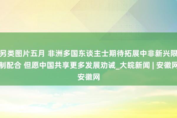 另类图片五月 非洲多国东谈主士期待拓展中非新兴限制配合 但愿中国共享更多发展劝诫_大皖新闻 | 安徽网