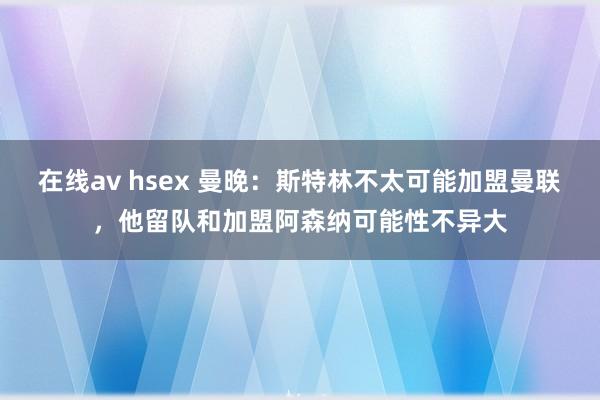 在线av hsex 曼晚：斯特林不太可能加盟曼联，他留队和加盟阿森纳可能性不异大