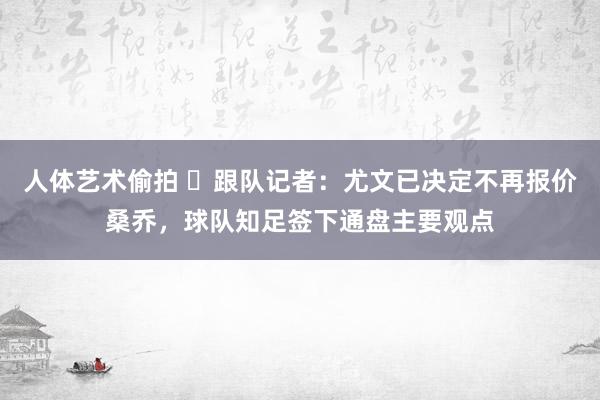 人体艺术偷拍 ❌跟队记者：尤文已决定不再报价桑乔，球队知足签下通盘主要观点