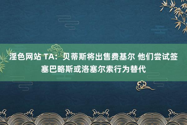 淫色网站 TA：贝蒂斯将出售费基尔 他们尝试签塞巴略斯或洛塞尔索行为替代