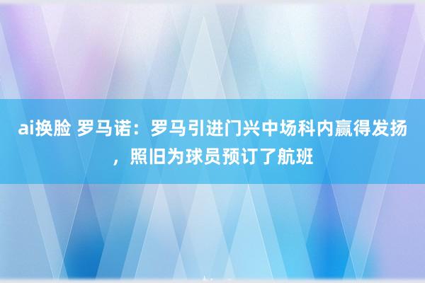 ai换脸 罗马诺：罗马引进门兴中场科内赢得发扬，照旧为球员预订了航班