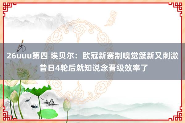 26uuu第四 埃贝尔：欧冠新赛制嗅觉簇新又刺激 昔日4轮后就知说念晋级效率了