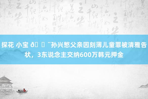 探花 小宝 ?孙兴慜父亲因刻薄儿童罪被清雅告状，3东说念主交纳600万韩元押金