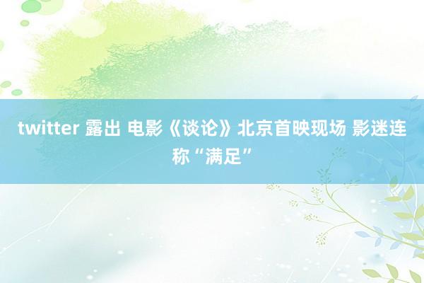 twitter 露出 电影《谈论》北京首映现场 影迷连称“满足”