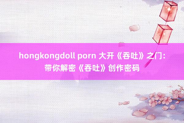 hongkongdoll porn 大开《吞吐》之门：带你解密《吞吐》创作密码