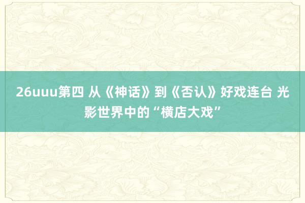 26uuu第四 从《神话》到《否认》好戏连台 光影世界中的“横店大戏”