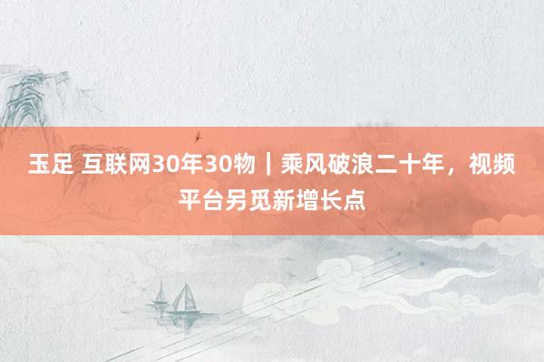 玉足 互联网30年30物｜乘风破浪二十年，视频平台另觅新增长点