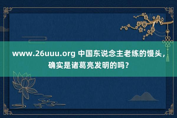 www.26uuu.org 中国东说念主老练的馒头，确实是诸葛亮发明的吗？